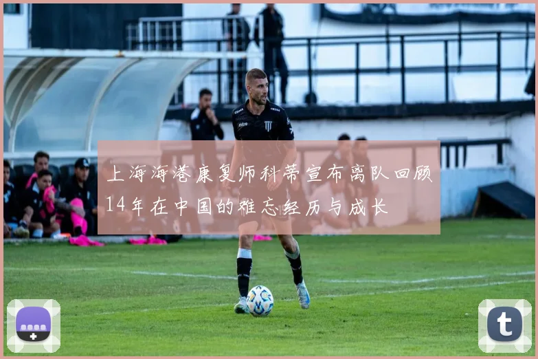上海海港康复师科蒂宣布离队回顾14年在中国的难忘经历与成长