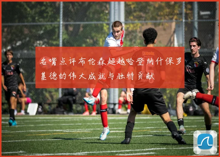 名嘴点评布伦森超越哈登纳什保罗基德的伟大成就与独特贡献