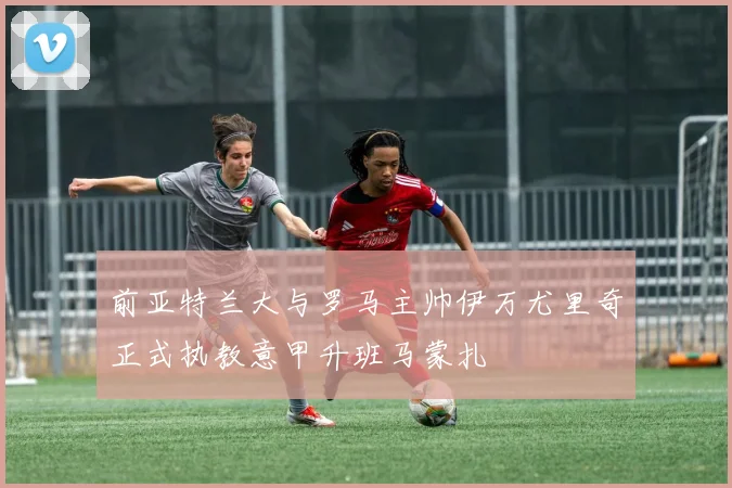 前亚特兰大与罗马主帅伊万尤里奇正式执教意甲升班马蒙扎