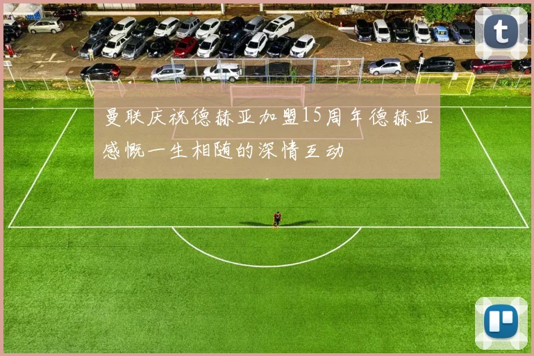 曼联庆祝德赫亚加盟15周年德赫亚感慨一生相随的深情互动