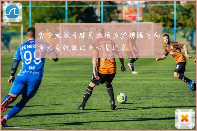 曾令旭放弃球员选项为梦想腾飞向老大哥致敬的决心与追求