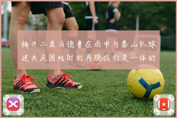 梅开二度马德鲁在雨中与泰山队球迷共庆团结时刻再现我们是一体的精神