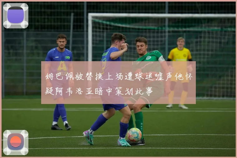 姆巴佩被替换上场遭球迷嘘声他怀疑阿韦洛亚暗中策划此事