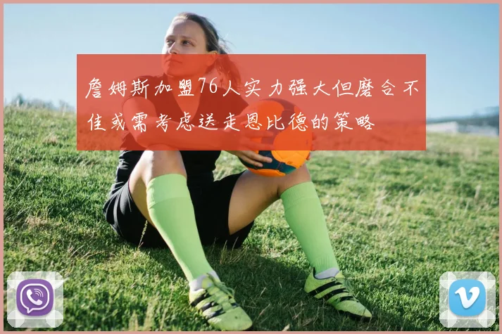詹姆斯加盟76人实力强大但磨合不佳或需考虑送走恩比德的策略