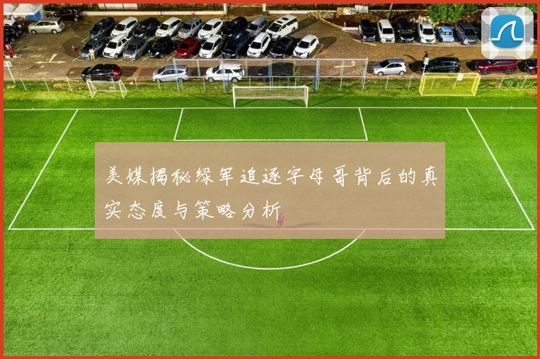美媒揭秘绿军追逐字母哥背后的真实态度与策略分析