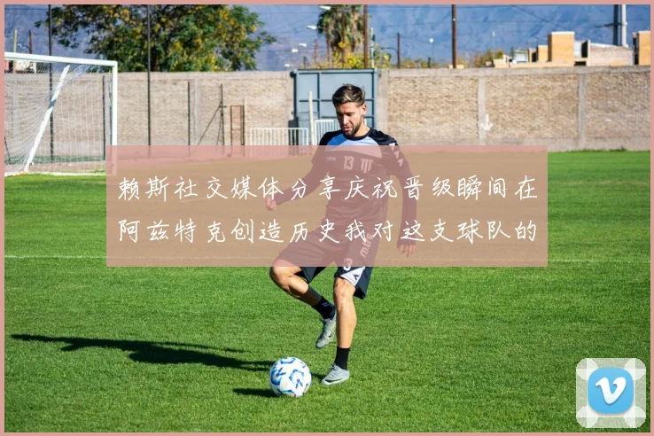 赖斯社交媒体分享庆祝晋级瞬间在阿兹特克创造历史我对这支球队的热爱无以言表