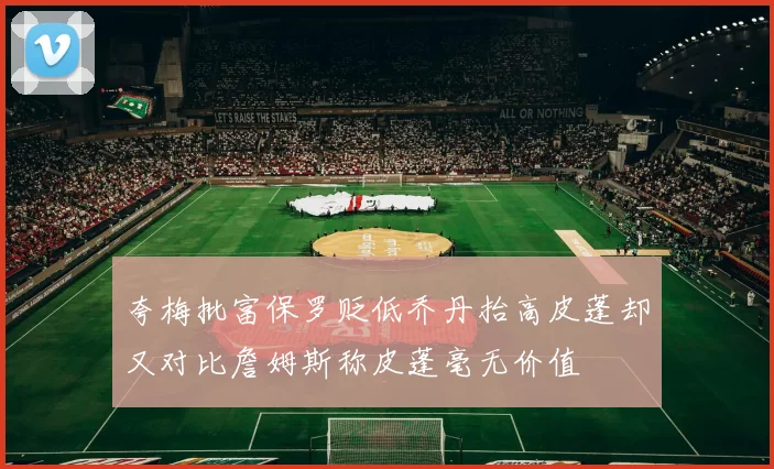 夸梅批富保罗贬低乔丹抬高皮蓬却又对比詹姆斯称皮蓬毫无价值