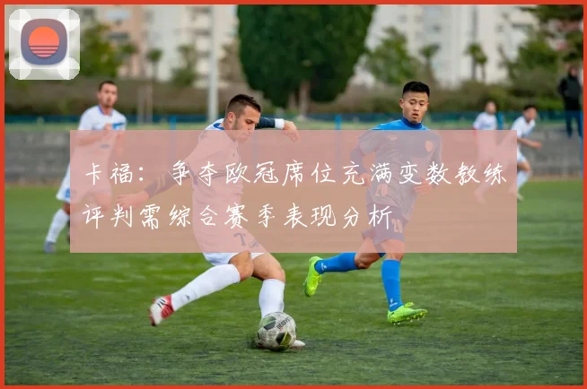 卡福：争夺欧冠席位充满变数教练评判需综合赛季表现分析