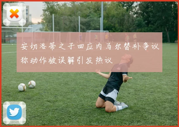 安切洛蒂之子回应内马尔替补争议称动作被误解引发热议