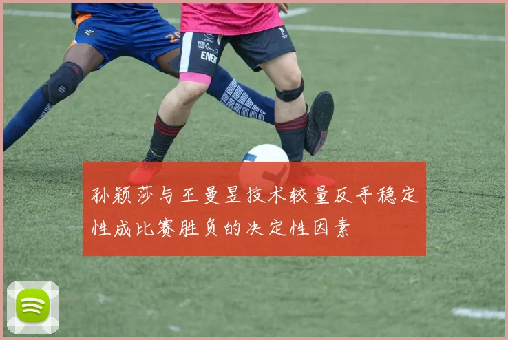 孙颖莎与王曼昱技术较量反手稳定性成比赛胜负的决定性因素