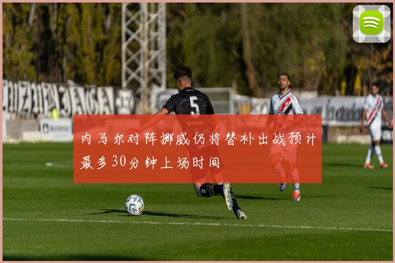 内马尔对阵挪威仍将替补出战预计最多30分钟上场时间