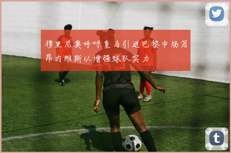穆里尼奥呼吁皇马引进巴黎中场若昂内维斯以增强球队实力