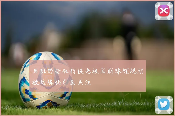 库班怒告独行侠老板因新球馆规划被边缘化引发关注