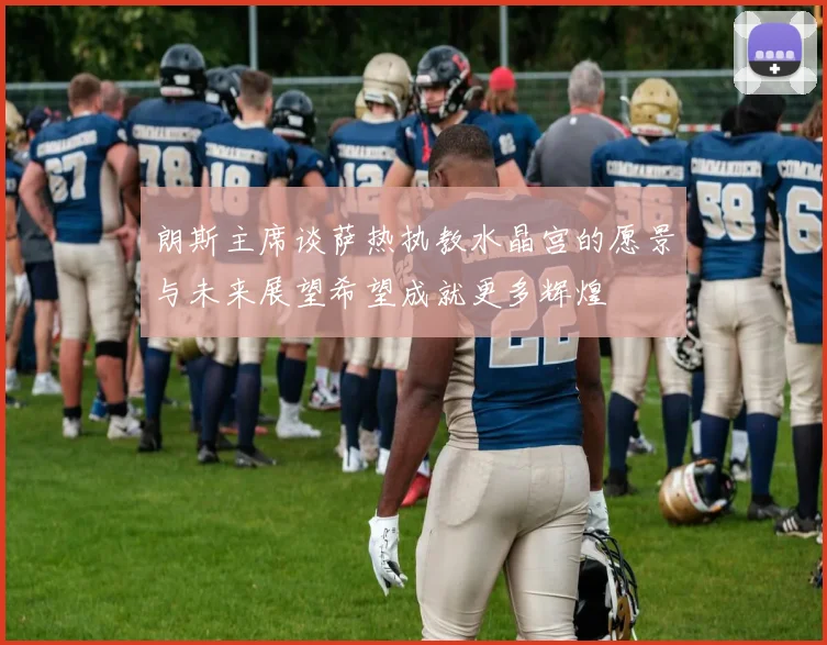 朗斯主席谈萨热执教水晶宫的愿景与未来展望希望成就更多辉煌