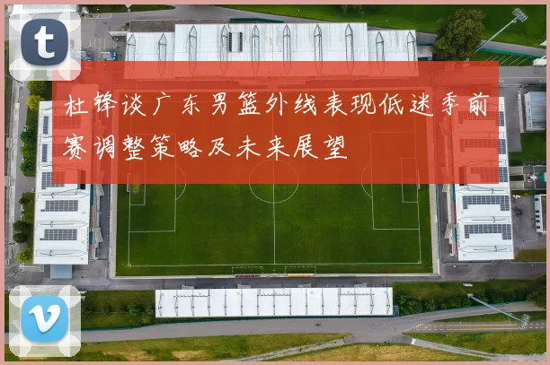 杜锋谈广东男篮外线表现低迷季前赛调整策略及未来展望