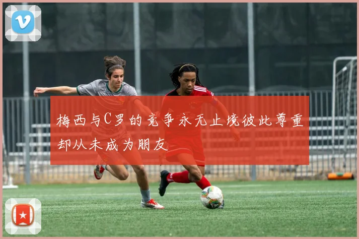 梅西与C罗的竞争永无止境彼此尊重却从未成为朋友