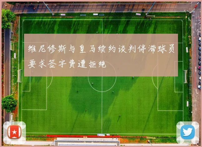 维尼修斯与皇马续约谈判停滞球员要求签字费遭拒绝