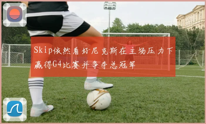 Skip依然看好尼克斯在主场压力下赢得G4比赛并争夺总冠军