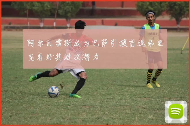 阿尔瓦雷斯成为巴萨引援首选弗里克看好其进攻潜力