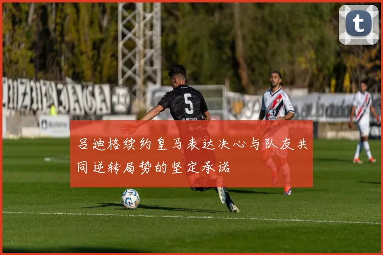 吕迪格续约皇马表达决心与队友共同逆转局势的坚定承诺