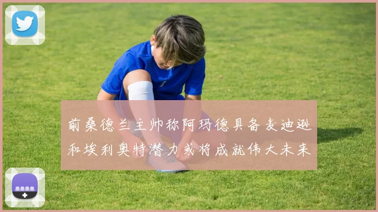 前桑德兰主帅称阿玛德具备麦迪逊和埃利奥特潜力或将成就伟大未来